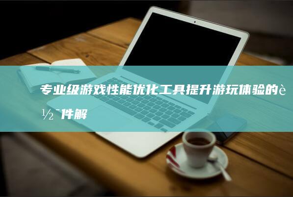 专业级游戏性能优化工具：提升游玩体验的软件解决方案